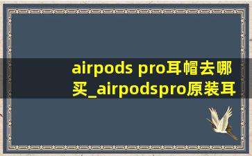 airpods pro耳帽去哪买_airpodspro原装耳帽在哪买